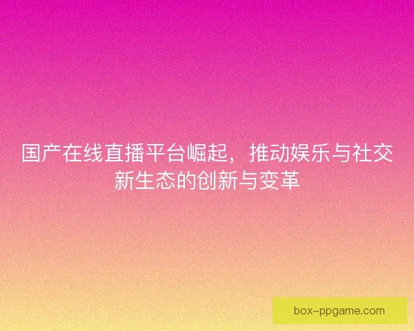 国产在线直播平台崛起，推动娱乐与社交新生态的创新与变革