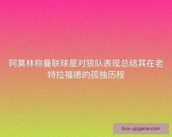 阿莫林称曼联球星对狼队表现总结其在老特拉福德的孤独历程 阿莫林称曼联球星对狼队表现总结其在老特拉福德的孤独历程