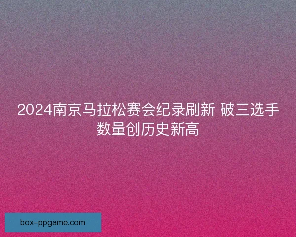 2024南京马拉松赛会纪录刷新 破三选手数量创历史新高