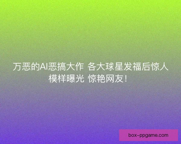 万恶的AI恶搞大作 各大球星发福后惊人模样曝光 惊艳网友！