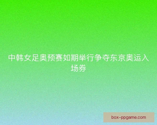 中韩女足奥预赛如期举行争夺东京奥运入场券