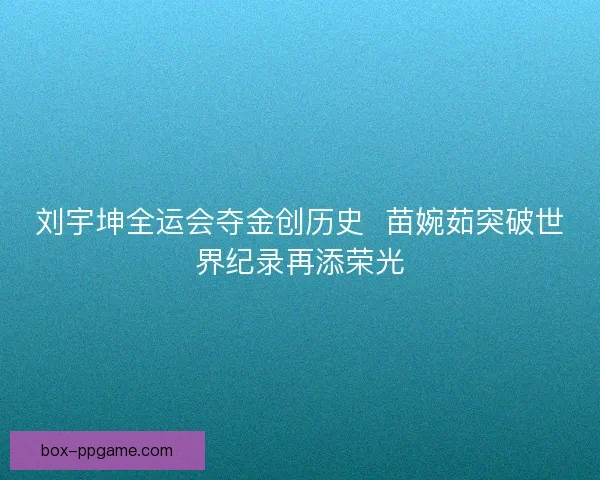 刘宇坤全运会夺金创历史 苗婉茹突破世界纪录再添荣光 刘宇坤全运会夺金创历史 苗婉茹突破世界纪录再添荣光