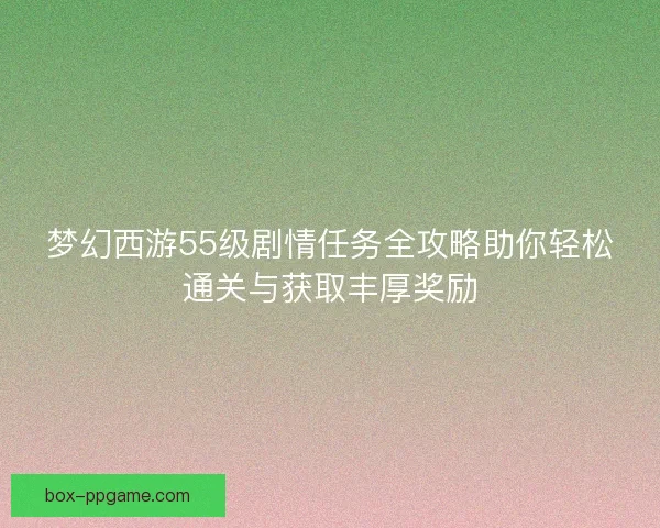 梦幻西游55级剧情任务全攻略助你轻松通关与获取丰厚奖励 梦幻西游55级剧情任务全攻略助你轻松通关与获取丰厚奖励