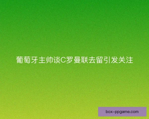 葡萄牙主帅谈C罗曼联去留引发关注