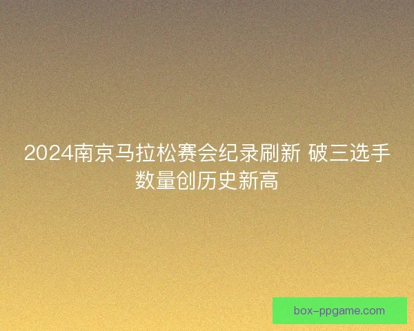 2024南京马拉松赛会纪录刷新 破三选手数量创历史新高 2024南京马拉松赛会纪录刷新 破三选手数量创历史新高
