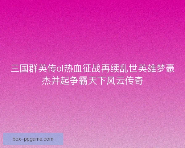 三国群英传ol热血征战再续乱世英雄梦豪杰并起争霸天下风云传奇