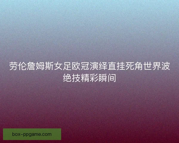 劳伦詹姆斯女足欧冠演绎直挂死角世界波绝技精彩瞬间