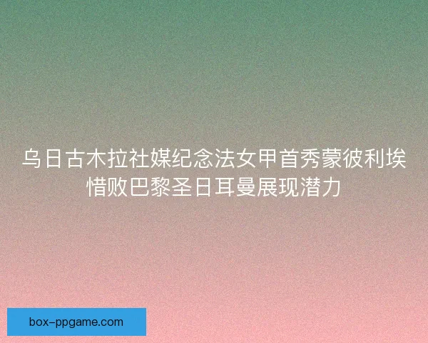 乌日古木拉社媒纪念法女甲首秀蒙彼利埃惜败巴黎圣日耳曼展现潜力