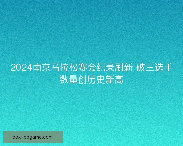 2024南京马拉松赛会纪录刷新 破三选手数量创历史新高 2024南京马拉松赛会纪录刷新 破三选手数量创历史新高