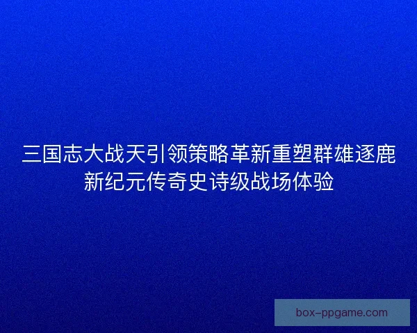 三国志大战天引领策略革新重塑群雄逐鹿新纪元传奇史诗级战场体验 三国志大战天引领策略革新重塑群雄逐鹿新纪元传奇史诗级战场体验