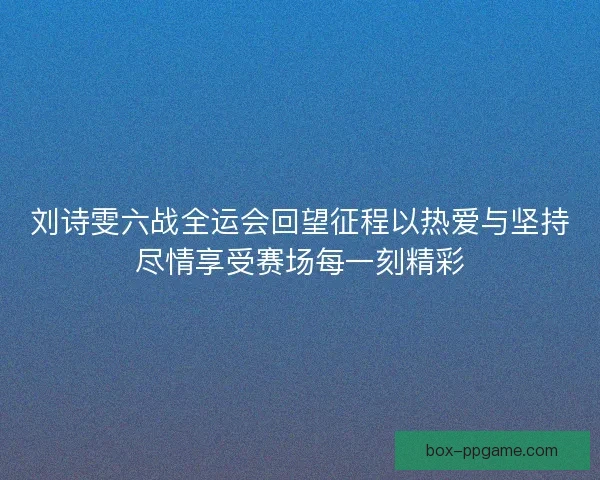 刘诗雯六战全运会回望征程以热爱与坚持尽情享受赛场每一刻精彩 刘诗雯六战全运会回望征程以热爱与坚持尽情享受赛场每一刻精彩