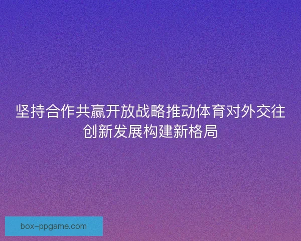 坚持合作共赢开放战略推动体育对外交往创新发展构建新格局