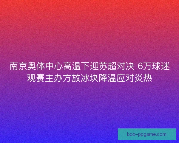 南京奥体中心高温下迎苏超对决 6万球迷观赛主办方放冰块降温应对炎热 南京奥体中心高温下迎苏超对决 6万球迷观赛主办方放冰块降温应对炎热