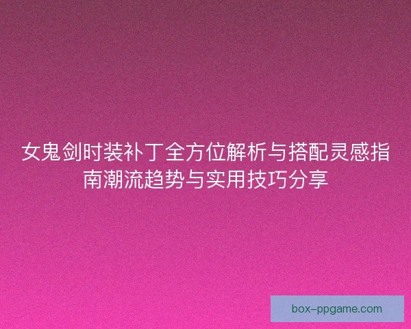 女鬼剑时装补丁全方位解析与搭配灵感指南潮流趋势与实用技巧分享
