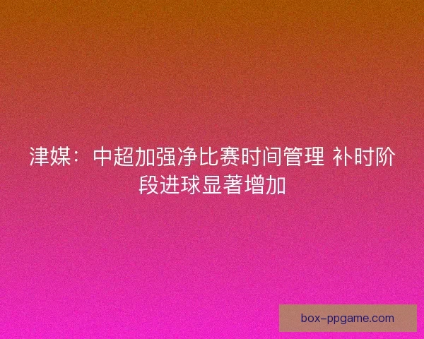 津媒：中超加强净比赛时间管理 补时阶段进球显著增加