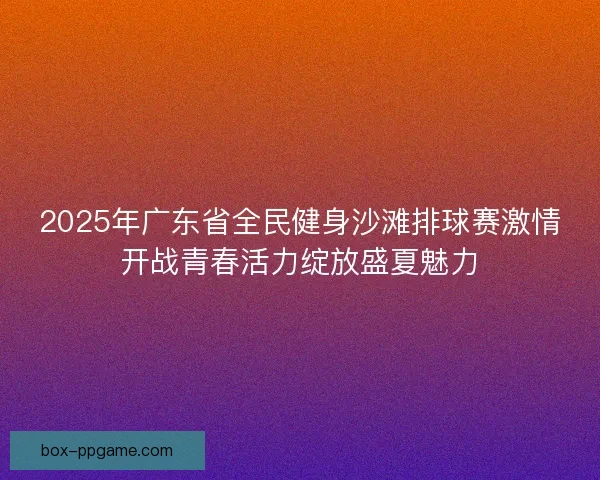 2025年广东省全民健身沙滩排球赛激情开战青春活力绽放盛夏魅力