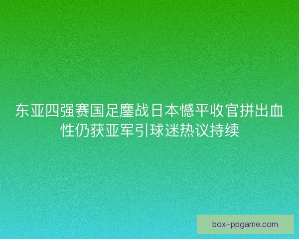 东亚四强赛国足鏖战日本憾平收官拼出血性仍获亚军引球迷热议持续