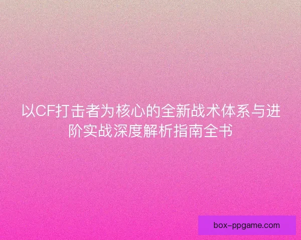 以CF打击者为核心的全新战术体系与进阶实战深度解析指南全书