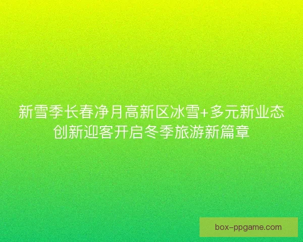 新雪季长春净月高新区冰雪+多元新业态创新迎客开启冬季旅游新篇章