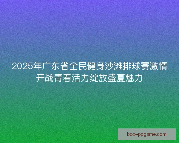 2025年广东省全民健身沙滩排球赛激情开战青春活力绽放盛夏魅力