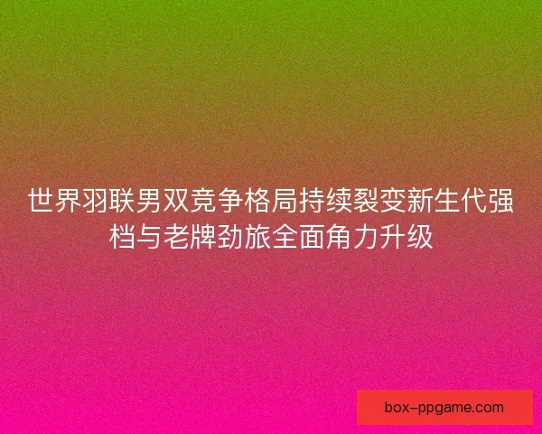 世界羽联男双竞争格局持续裂变新生代强档与老牌劲旅全面角力升级