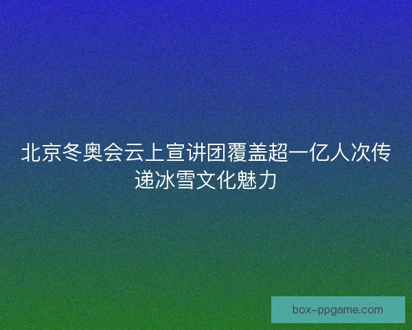 北京冬奥会云上宣讲团覆盖超一亿人次传递冰雪文化魅力
